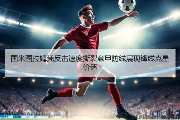 国米图拉姆凭反击速度撕裂意甲防线展现锋线克星价值