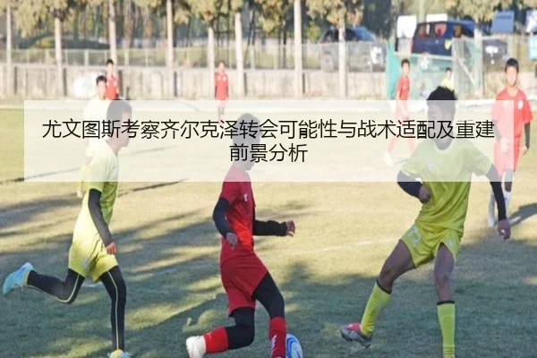 尤文图斯考察齐尔克泽转会可能性与战术适配及重建前景分析