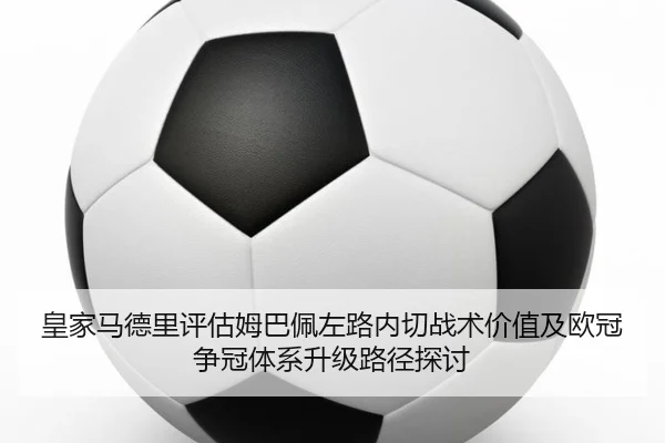 皇家马德里评估姆巴佩左路内切战术价值及欧冠争冠体系升级路径探讨