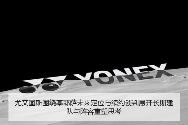 尤文图斯围绕基耶萨未来定位与续约谈判展开长期建队与阵容重塑思考