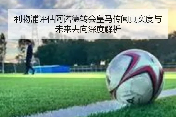 利物浦评估阿诺德转会皇马传闻真实度与未来去向深度解析